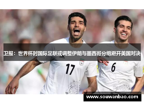 卫报：世界杯时国际足联或调整伊朗与墨西哥分组避开美国对决